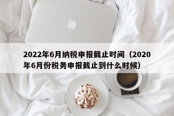 2022年6月纳税申报截止时间（2020年6月份税务申报截止到什么时候）