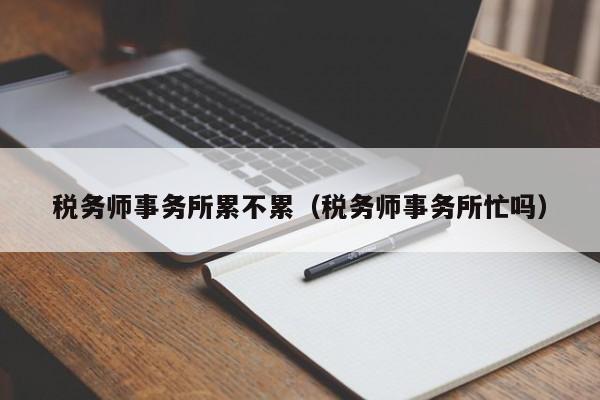 税务师事务所累不累（税务师事务所忙吗）