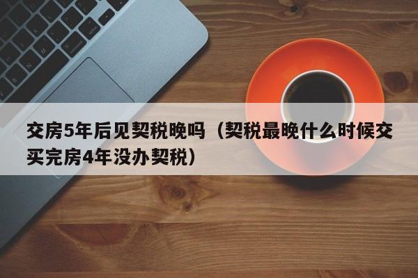 交房5年后见契税晚吗（契税最晚什么时候交买完房4年没办契税）