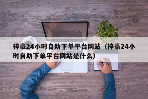 梓豪24小时自助下单平台网站（梓豪24小时自助下单平台网站是什么）