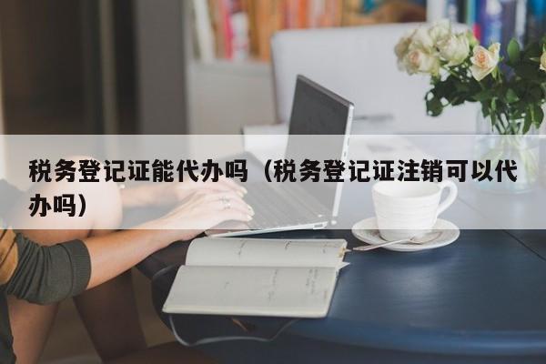 税务登记证能代办吗（税务登记证注销可以代办吗）