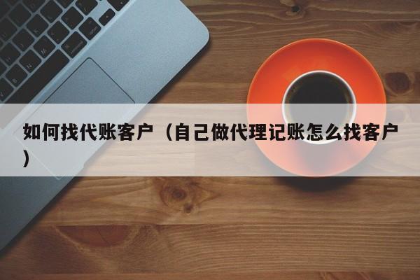 如何找代账客户（自己做代理记账怎么找客户）