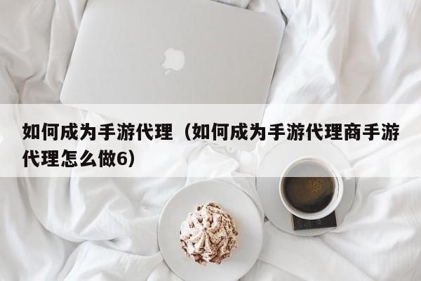 如何成为手游代理（如何成为手游代理商手游代理怎么做6）