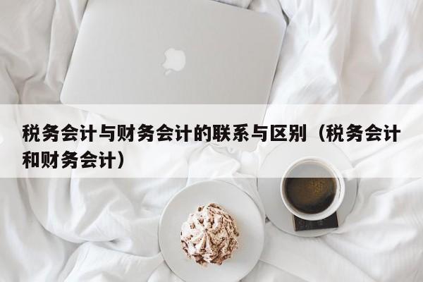 税务会计与财务会计的联系与区别（税务会计和财务会计）