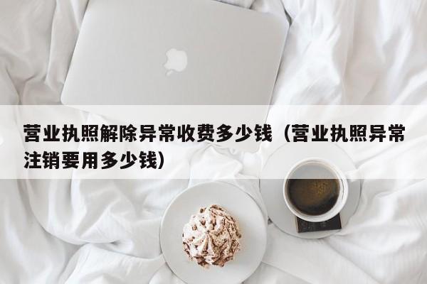 营业执照解除异常收费多少钱（营业执照异常注销要用多少钱）