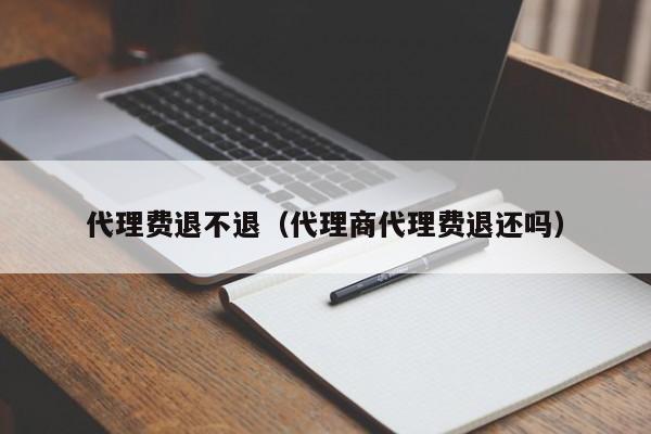 代理费退不退（代理商代理费退还吗）