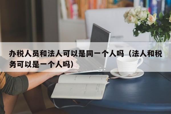 办税人员和法人可以是同一个人吗（法人和税务可以是一个人吗）