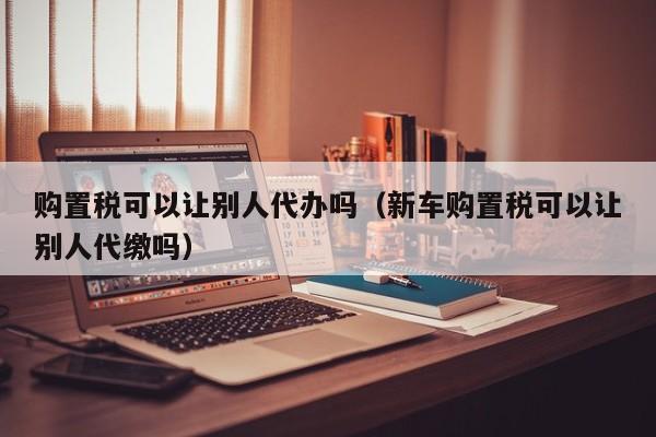 购置税可以让别人代办吗（新车购置税可以让别人代缴吗）