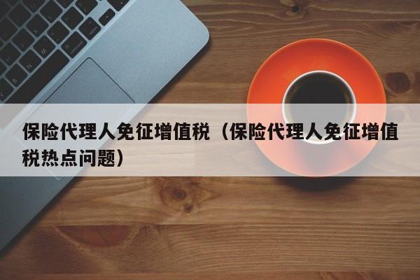 保险代理人免征增值税（保险代理人免征增值税热点问题）