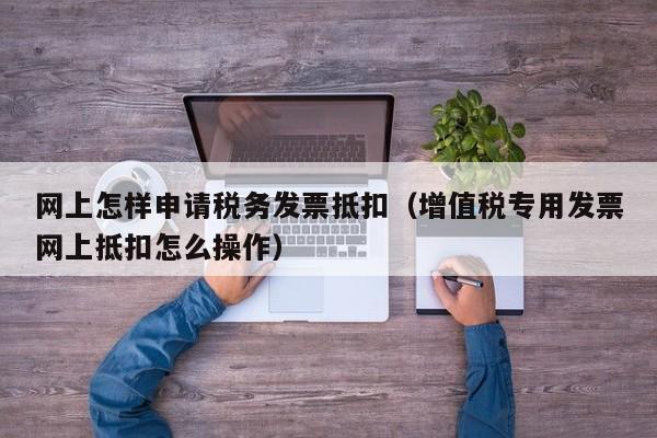 网上怎样申请税务发票抵扣（增值税专用发票网上抵扣怎么操作）