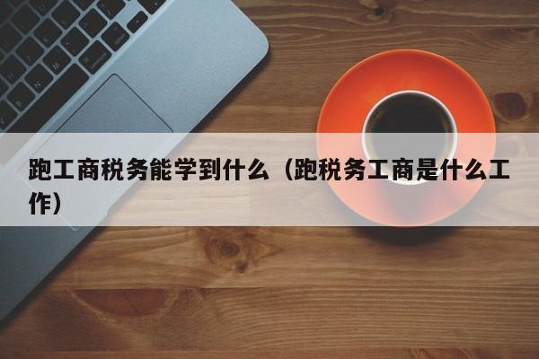 跑工商税务能学到什么（跑税务工商是什么工作）