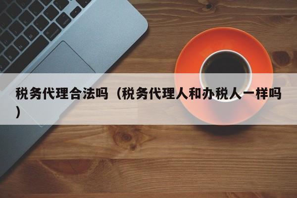 税务代理合法吗（税务代理人和办税人一样吗）