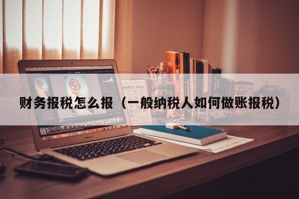 财务报税怎么报（一般纳税人如何做账报税）