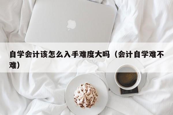 自学会计该怎么入手难度大吗（会计自学难不难）