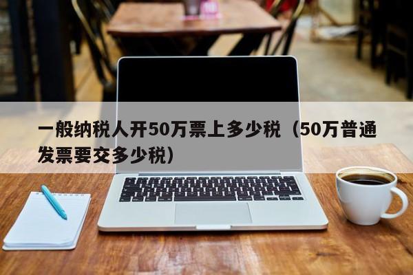 一般纳税人开50万票上多少税（50万普通发票要交多少税）