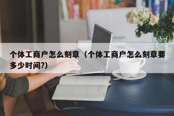 个体工商户怎么刻章（个体工商户怎么刻章要多少时间?）