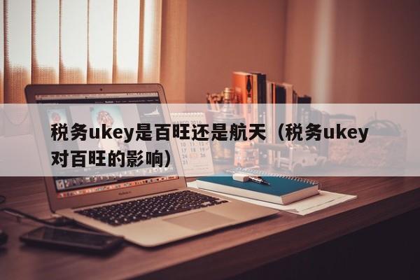 税务ukey是百旺还是航天（税务ukey对百旺的影响）