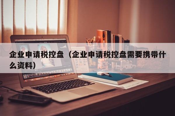 企业申请税控盘（企业申请税控盘需要携带什么资料）