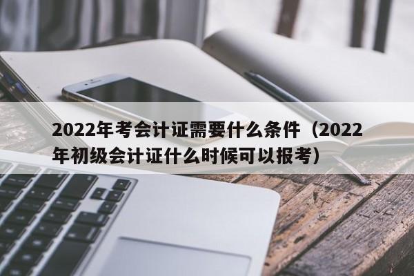 2022年考会计证需要什么条件（2022年初级会计证什么时候可以报考）