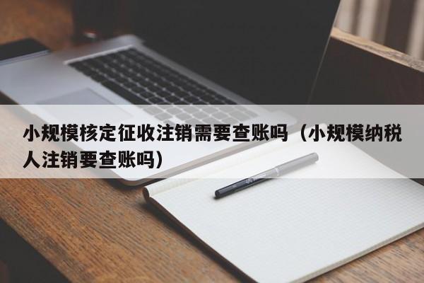 小规模核定征收注销需要查账吗（小规模纳税人注销要查账吗）