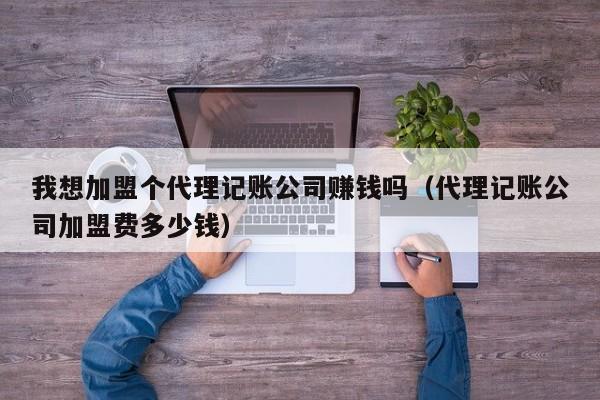 我想加盟个代理记账公司赚钱吗（代理记账公司加盟费多少钱）