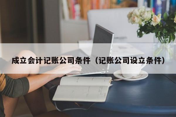 成立会计记账公司条件（记账公司设立条件）