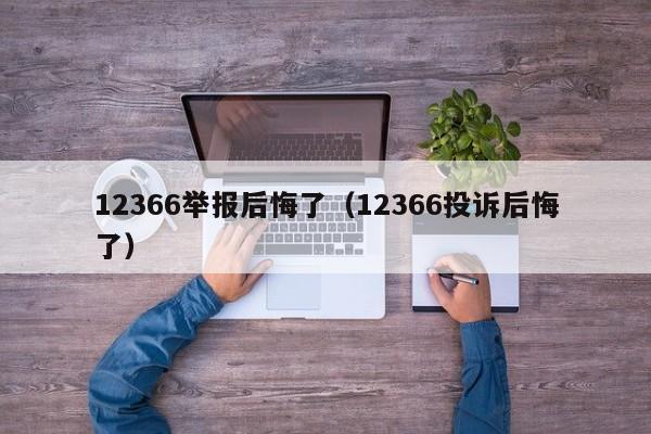 12366举报后悔了（12366投诉后悔了）