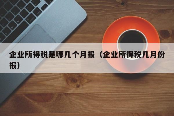 企业所得税是哪几个月报（企业所得税几月份报）