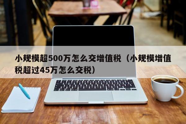 小规模超500万怎么交增值税（小规模增值税超过45万怎么交税）