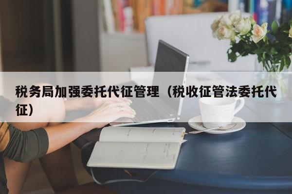 税务局加强委托代征管理（税收征管法委托代征）