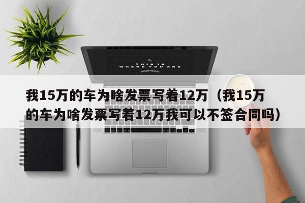 我15万的车为啥发票写着12万（我15万的车为啥发票写着12万我可以不签合同吗）