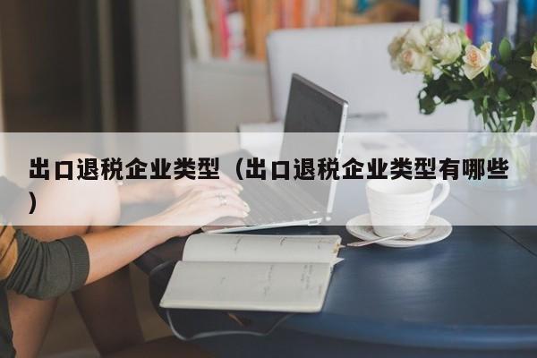 出口退税企业类型（出口退税企业类型有哪些）