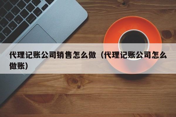 代理记账公司销售怎么做（代理记账公司怎么做账）