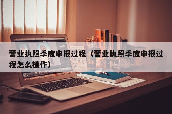 营业执照季度申报过程（营业执照季度申报过程怎么操作）