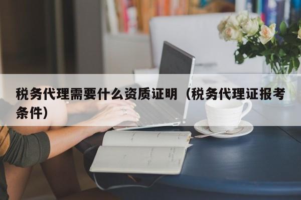 税务代理需要什么资质证明（税务代理证报考条件）