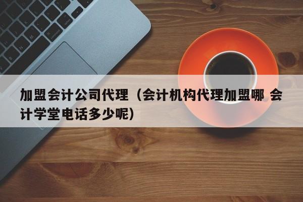 加盟会计公司代理（会计机构代理加盟哪 会计学堂电话多少呢）