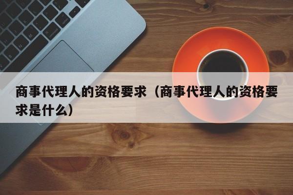 商事代理人的资格要求（商事代理人的资格要求是什么）