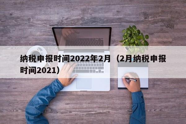 纳税申报时间2022年2月（2月纳税申报时间2021）