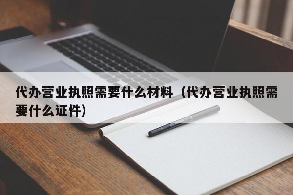 代办营业执照需要什么材料（代办营业执照需要什么证件）