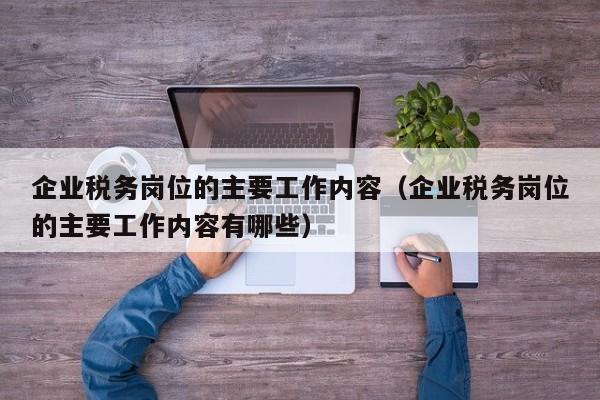 企业税务岗位的主要工作内容（企业税务岗位的主要工作内容有哪些）