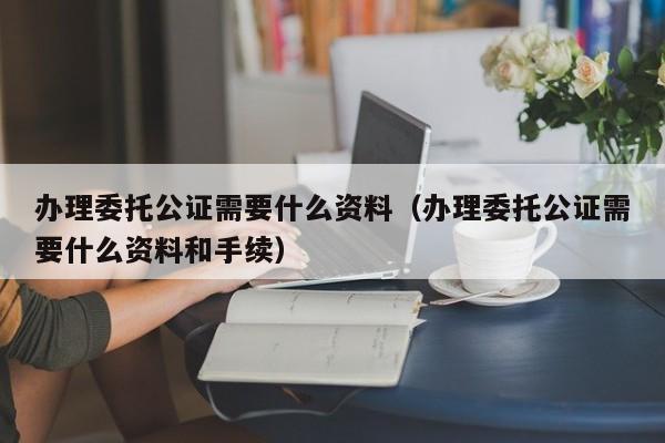 办理委托公证需要什么资料（办理委托公证需要什么资料和手续）