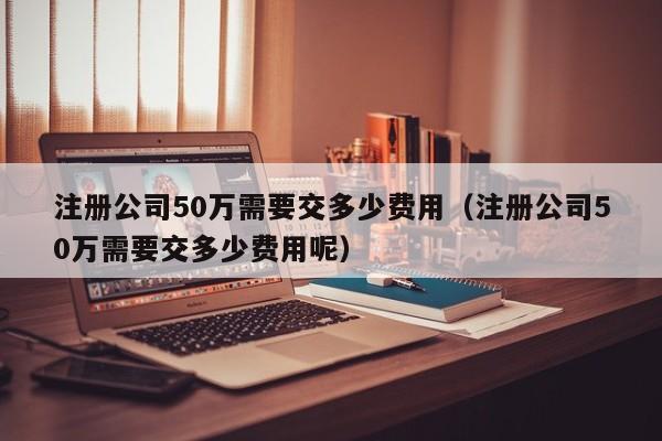 注册公司50万需要交多少费用（注册公司50万需要交多少费用呢）