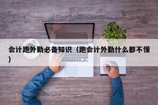 会计跑外勤必备知识（跑会计外勤什么都不懂）