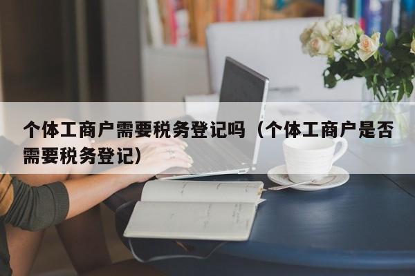 个体工商户需要税务登记吗（个体工商户是否需要税务登记）