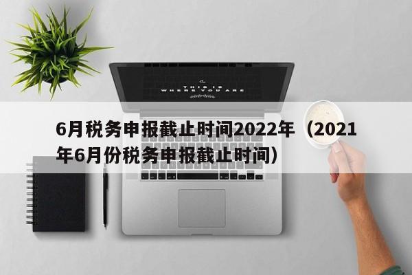 6月税务申报截止时间2022年（2021年6月份税务申报截止时间）