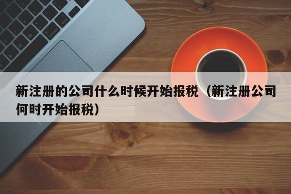 新注册的公司什么时候开始报税（新注册公司何时开始报税）