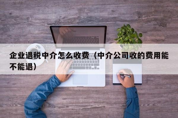 企业退税中介怎么收费（中介公司收的费用能不能退）