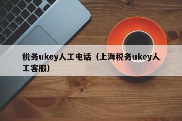 税务ukey人工电话（上海税务ukey人工客服）