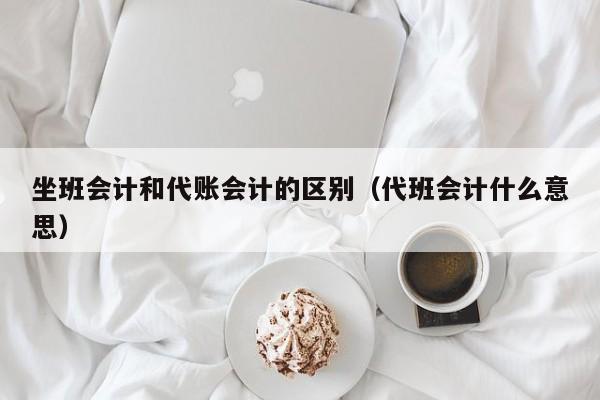 坐班会计和代账会计的区别（代班会计什么意思）