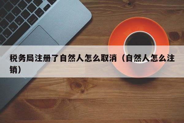 税务局注册了自然人怎么取消（自然人怎么注销）